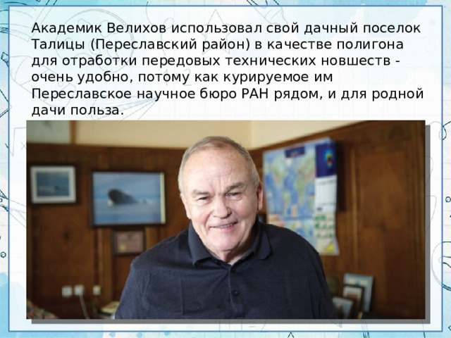 Академик Велихов использовал свой дачный поселок Талицы (Переславский район) в качестве полигона для отработки передовых технических новшеств - очень удобно, потому как курируемое им Переславское научное бюро РАН рядом, и для родной дачи польза.