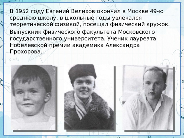 В 1952 году Евгений Велихов окончил в Москве 49-ю среднюю школу, в школьные годы увлекался теоретической физикой, посещал физический кружок. Выпускник физического факультета Московского государственного университета. Ученик лауреата Нобелевской премии академика Александра Прохорова.