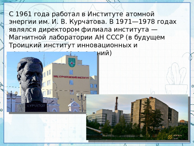 С 1961 года работал в Институте атомной энергии им. И. В. Курчатова. В 1971—1978 годах являлся директором филиала института — Магнитной лаборатории АН СССР (в будущем Троицкий институт инновационных и термоядерных исследований)