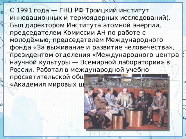 С 1991 года — ГНЦ РФ Троицкий институт инновационных и термоядерных исследований). Был директором Института атомной энергии, председателем Комиссии АН по работе с молодёжью, председателем Международного фонда «За выживание и развитие человечества», президентом отделения «Международного центра научной культуры — Всемирной лаборатории» в России. Работал в международной учебно-просветительской общественной организации «Академия мировых цивилизаций».