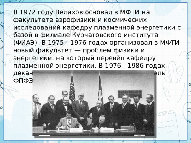 В 1972 году Велихов основал в МФТИ на факультете аэрофизики и космических исследований кафедру плазменной энергетики с базой в филиале Курчатовского института (ФИАЭ). В 1975—1976 годах организовал в МФТИ новый факультет — проблем физики и энергетики, на который перевёл кафедру плазменной энергетики. В 1976—1986 годах — декан, с 1986 года — научный руководитель ФПФЭ.