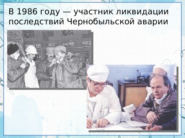 В 1986 году — участник ликвидации последствий Чернобыльской аварии