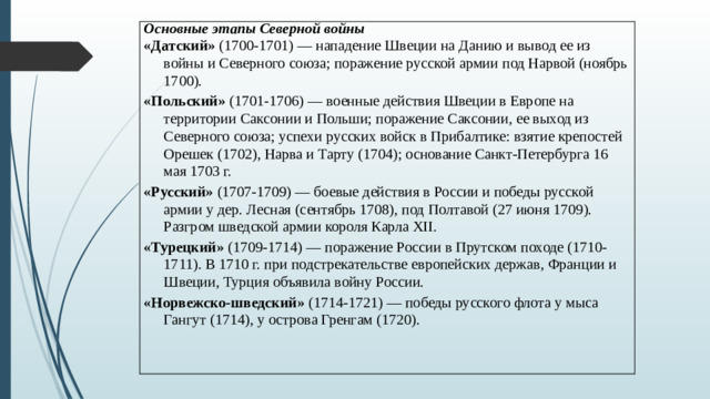 Основные этапы Северной войны «Датский» (1700-1701) — нападение Швеции на Данию и вывод ее из войны и Северного союза; поражение русской армии под Нарвой (ноябрь 1700). «Польский» (1701-1706) — военные действия Швеции в Европе на территории Саксонии и Польши; поражение Саксонии, ее выход из Северного союза; успехи русских войск в Прибалтике: взятие крепостей Орешек (1702), Нарва и Тарту (1704); основание Санкт‑Петербурга 16 мая 1703 г. «Русский» (1707-1709) — боевые действия в России и победы русской армии у дер. Лесная (сентябрь 1708), под Полтавой (27 июня 1709). Разгром шведской армии короля Карла XII. «Турецкий» (1709-1714) — поражение России в Прутском походе (1710-1711). В 1710 г. при подстрекательстве европейских держав, Франции и Швеции, Турция объявила войну России. «Норвежско‑шведский» (1714-1721) — победы русского флота у мыса Гангут (1714), у острова Гренгам (1720).  