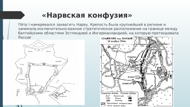 «Нарвская конфузия»   Пётр I намеревался захватить Нарву. Крепость была крупнейшей в регионе и занимала исключительно важное стратегическое расположение на границе между балтийскими областями Эстляндией и Ингерманландией, на которую претендовала Россия