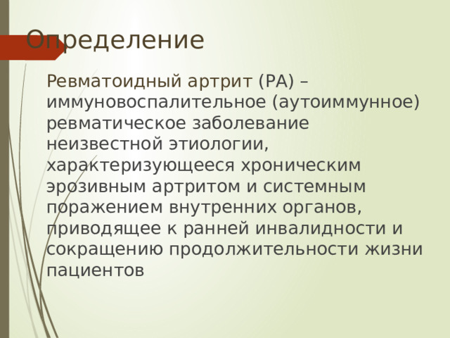 Определение  Ревматоидный артрит (РА) – иммуновоспалительное (аутоиммунное) ревматическое заболевание неизвестной этиологии, характеризующееся хроническим эрозивным артритом и системным поражением внутренних органов, приводящее к ранней инвалидности и сокращению продолжительности жизни пациентов