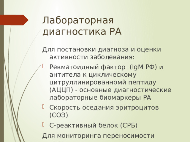 Лабораторная диагностика РА Для постановки диагноза и оценки активности заболевания: Ревматоидный фактор  (IgM РФ) и антитела к циклическому цитруллинированномй пептиду (АЦЦП) - основные диагностические лабораторные биомаркеры РА Скорость оседания эритроцитов (СОЭ)   С-реактивный белок (СРБ) Для мониторинга переносимости терапии: