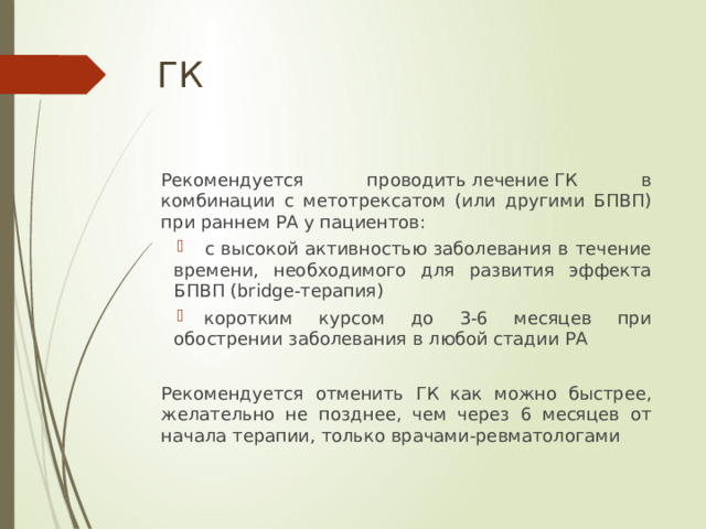 ГК Рекомендуется проводить лечение ГК в комбинации с метотрексатом (или другими БПВП) при раннем РА у пациентов:  с высокой активностью заболевания в течение времени, необходимого для развития эффекта БПВП (bridge-терапия)   коротким курсом до 3-6 месяцев при обострении заболевания в любой стадии РА Рекомендуется отменить ГК как можно быстрее, желательно не позднее, чем через 6 месяцев от начала терапии, только врачами-ревматологами