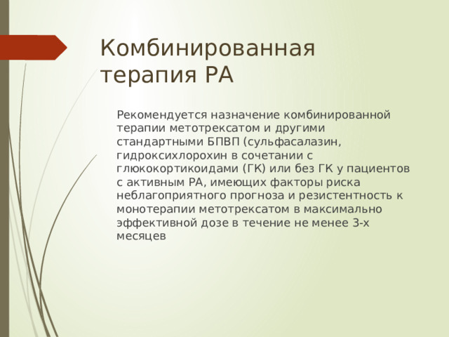 Комбинированная терапия РА  Рекомендуется назначение комбинированной терапии метотрексатом и другими стандартными БПВП (сульфасалазин, гидроксихлорохин в сочетании с глюкокортикоидами (ГК) или без ГК у пациентов c активным РА, имеющих факторы риска неблагоприятного прогноза и резистентность к монотерапии метотрексатом в максимально эффективной дозе в течение не менее 3-х месяцев