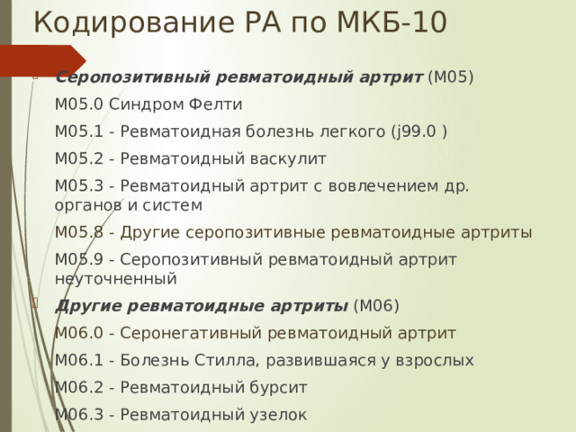 Кодирование РА по МКБ-10 Серопозитивный ревматоидный артрит  (M05)  M05.0 Синдром Фелти  M05.1 - Ревматоидная болезнь легкого (j99.0 )  M05.2 - Ревматоидный васкулит  M05.3 - Ревматоидный артрит с вовлечением др. органов и систем  M05.8 - Другие серопозитивные ревматоидные артриты  M05.9 - Серопозитивный ревматоидный артрит неуточненный Другие ревматоидные артриты  (M06)  M06.0 - Серонегативный ревматоидный артрит  M06.1 - Болезнь Стилла, развившаяся у взрослых  M06.2 - Ревматоидный бурсит  M06.3 - Ревматоидный узелок  M06.4 - Воспалительная полиартропатия  M06.8 - Другие уточненные ревматоидные артриты  M06.9 - Ревматоидный артрит неуточненный