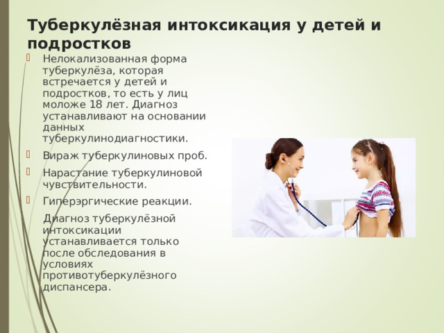 Туберкулёзная интоксикация у детей и подростков Нелокализованная форма туберкулёза, которая встречается у детей и подростков, то есть у лиц моложе 18 лет. Диагноз устанавливают на основании данных туберкулинодиагностики. Вираж туберкулиновых проб. Нарастание туберкулиновой чувствительности. Гиперэргические реакции.  Диагноз туберкулёзной интоксикации устанавливается только после обследования в условиях противотуберкулёзного диспансера.