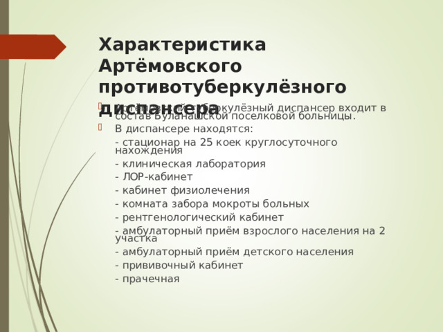 Характеристика Артёмовского противотуберкулёзного диспансера Артёмовский туберкулёзный диспансер входит в состав Буланашской поселковой больницы. В диспансере находятся:  - стационар на 25 коек круглосуточного нахождения  - клиническая лаборатория  - ЛОР-кабинет  - кабинет физиолечения  - комната забора мокроты больных  - рентгенологический кабинет  - амбулаторный приём взрослого населения на 2 участка  - амбулаторный приём детского населения  - прививочный кабинет  - прачечная