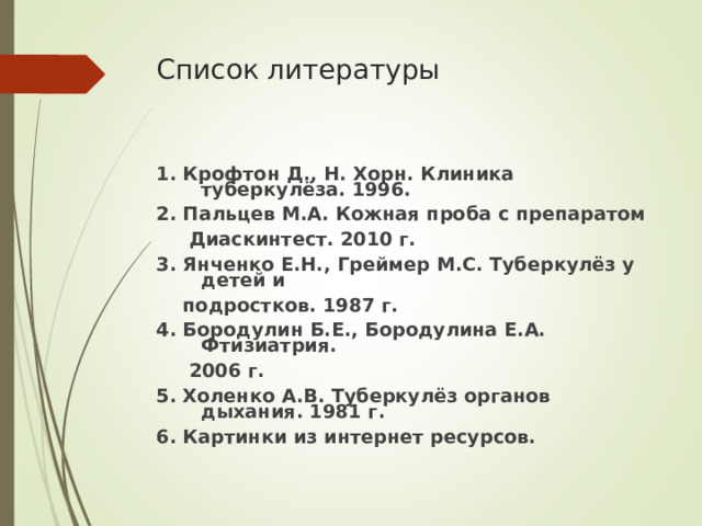 Список литературы 1. Крофтон Д., Н. Хорн. Клиника туберкулёза. 1996. 2. Пальцев М.А. Кожная проба с препаратом  Диаскинтест. 2010 г. 3. Янченко Е.Н., Греймер М.С. Туберкулёз у детей и  подростков. 1987 г. 4. Бородулин Б.Е., Бородулина Е.А. Фтизиатрия.  2006 г. 5. Холенко А.В. Туберкулёз органов дыхания. 1981 г. 6. Картинки из интернет ресурсов.