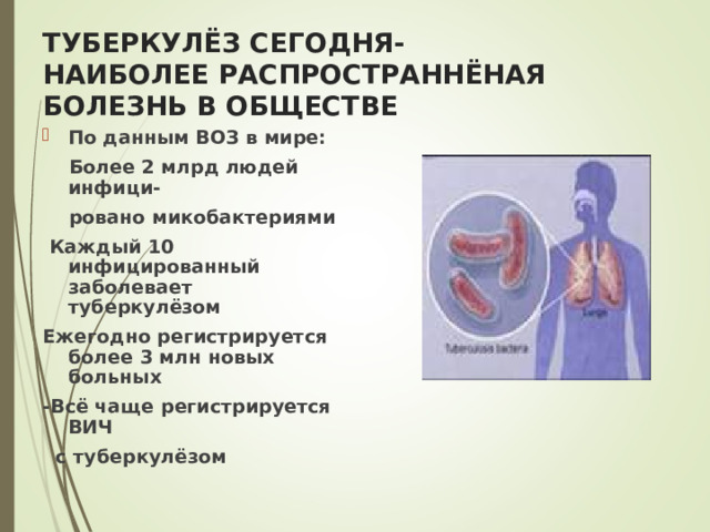 ТУБЕРКУЛЁЗ СЕГОДНЯ-  НАИБОЛЕЕ РАСПРОСТРАННЁНАЯ  БОЛЕЗНЬ В ОБЩЕСТВЕ По данным ВОЗ в мире:  Более 2 млрд людей инфици-  ровано микобактериями  Каждый 10 инфицированный заболевает туберкулёзом Ежегодно регистрируется более 3 млн новых больных -Всё чаще регистрируется ВИЧ  с туберкулёзом