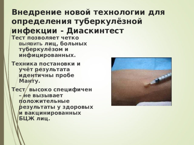 Внедрение новой технологии для определения туберкулёзной инфекции - Диаскинтест Тест позволяет четко выявить лиц, больных туберкулёзом и инфицированных. Техника постановки и учёт результата идентичны пробе Манту. Тест высоко специфичен – не вызывает положительные результаты у здоровых и вакцинированных БЦЖ лиц.