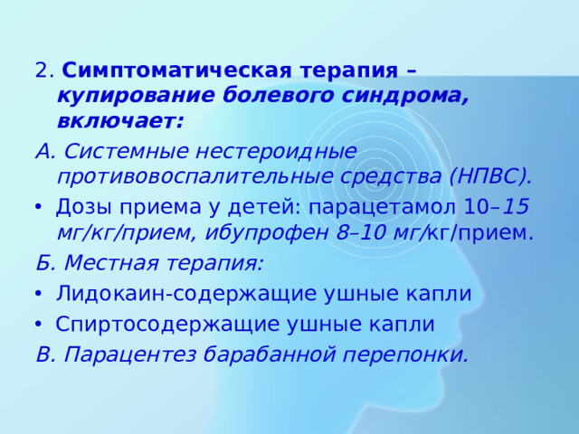 2. Симптоматическая терапия – купирование болевого синдрома, включает: А. Системные нестероидные противовоспалительные средства (НПВС). Дозы приема у детей: парацетамол 10– 15 мг/кг/прием, ибупрофен 8–10 мг/ кг/прием. Б. Местная терапия: Лидокаин-содержащие ушные капли Спиртосодержащие ушные капли В. Парацентез барабанной перепонки.