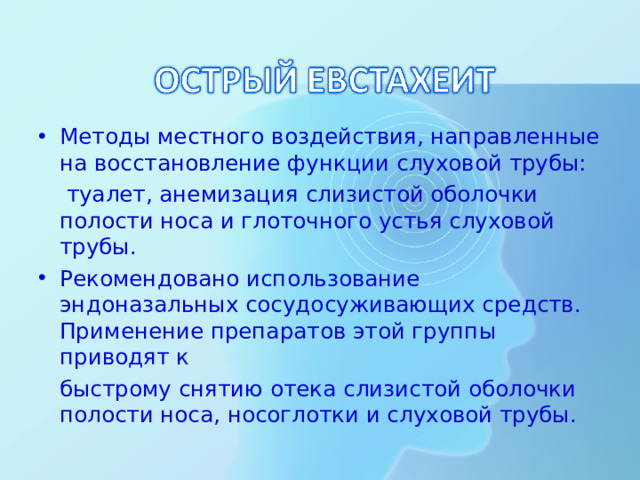Методы местного воздействия, направленные на восстановление функции слуховой трубы:   туалет, анемизация слизистой оболочки полости носа и глоточного устья слуховой трубы. Рекомендовано использование эндоназальных сосудосуживающих средств. Применение препаратов этой группы приводят к