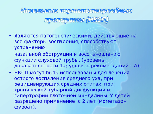 Являются патогенетическими, действующие на все факторы воспаления, способствуют устранению  назальной обструкции и восстановлению функции слуховой трубы. (уровень доказательности 1а; уровень рекомендаций – А). НКСП могут быть использованы для лечения острого воспаления среднего уха, при рецидивирующих средних отитах, при хронической тубарной дисфункции и гипертрофии глоточной миндалины. У детей разрешено применение с 2 лет (мометазон фуроат).