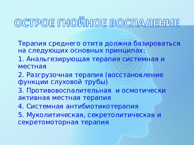 Терапия среднего отита должна базироваться на следующих основных принципах:  1. Анальгезирующая терапия системная и местная  2. Разгрузочная терапия (восстановление функции слуховой трубы)  3. Противовоспалительная и осмотически активная местная терапия  4. Системная антибиотикотерапия  5. Муколитическая, секретолитическая и секретомоторная терапия