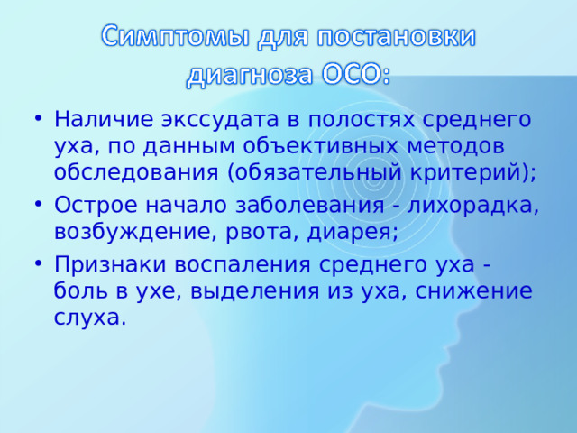 Наличие экссудата в полостях среднего уха, по данным объективных методов обследования (обязательный критерий); Острое начало заболевания - лихорадка, возбуждение, рвота, диарея; Признаки воспаления среднего уха - боль в ухе, выделения из уха, снижение слуха.