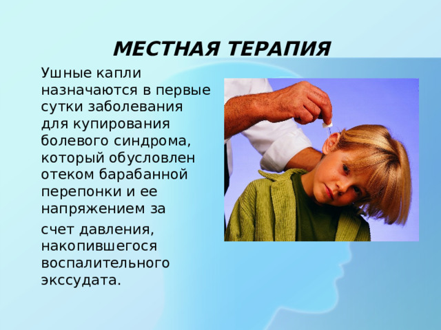МЕСТНАЯ ТЕРАПИЯ  Ушные капли назначаются в первые сутки заболевания для купирования болевого синдрома, который обусловлен отеком барабанной перепонки и ее напряжением за  счет давления, накопившегося воспалительного экссудата.