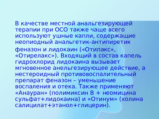 В качестве местной анальгезирующей терапии при ОСО также чаще всего используют ушные капли, содержащие неопиодный анальгетик-антипиретик  феназон и лидокаин («Отипакс», «Отирелакс»). Входящий в состав капель гидрохлорид лидокаина вызывает мгновенное анельгезирующее действие, а нестероидный противовоспалительный препарат феназон – уменьшение воспаления и отека. Также применяют «Анауран» (полимиксин В + неомицина сульфат+лидокаина) и «Отинум» (холина салицилат+этанол+глицерин).