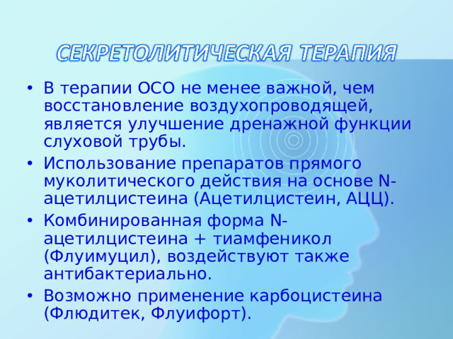 В терапии ОСО не менее важной, чем восстановление воздухопроводящей, является улучшение дренажной функции слуховой трубы. Использование препаратов прямого муколитического действия на основе N-ацетилцистеина (Ацетилцистеин, АЦЦ). Комбинированная форма N-ацетилцистеина + тиамфеникол (Флуимуцил), воздействуют также антибактериально. Возможно применение карбоцистеина (Флюдитек, Флуифорт).