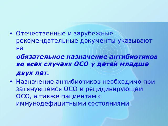 Отечественные и зарубежные рекомендательные документы указывают на  обязательное назначение антибиотиков во всех случаях ОСО у детей младше  двух лет. Назначение антибиотиков необходимо при затянувшемся ОСО и рецидивирующем ОСО, а также пациентам с иммунодефицитными состояниями.