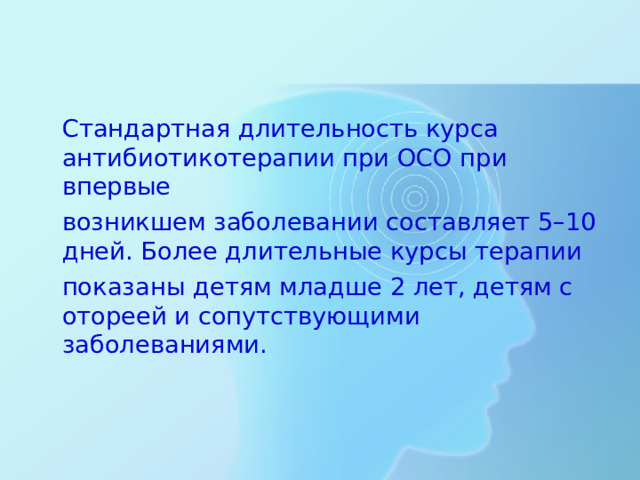 Стандартная длительность курса антибиотикотерапии при ОСО при впервые  возникшем заболевании составляет 5–10 дней. Более длительные курсы терапии  показаны детям младше 2 лет, детям с отореей и сопутствующими заболеваниями.