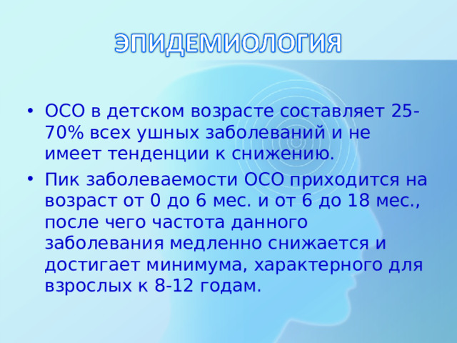 ОСО в детском возрасте составляет 25-70% всех ушных заболеваний и не имеет тенденции к снижению. Пик заболеваемости ОСО приходится на возраст от 0 до 6 мес. и от 6 до 18 мес., после чего частота данного заболевания медленно снижается и достигает минимума, характерного для взрослых к 8-12 годам.