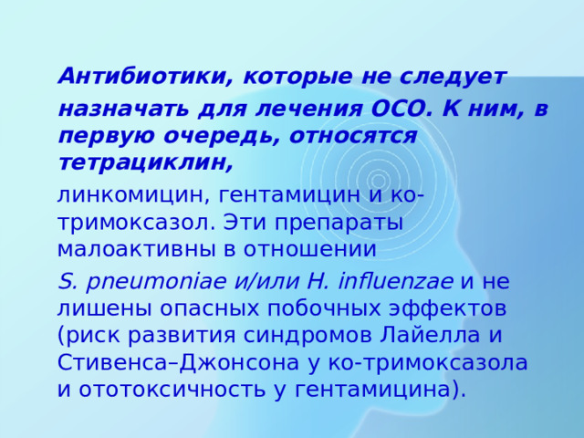 Антибиотики, которые не следует  назначать для лечения ОСО. К ним, в первую очередь, относятся тетрациклин,  линкомицин, гентамицин и ко-тримоксазол. Эти препараты малоактивны в отношении  S. pneumoniaе и/или H. influenzae и не лишены опасных побочных эффектов (риск развития синдромов Лайелла и Стивенса–Джонсона у ко-тримоксазола и ототоксичность у гентамицина).