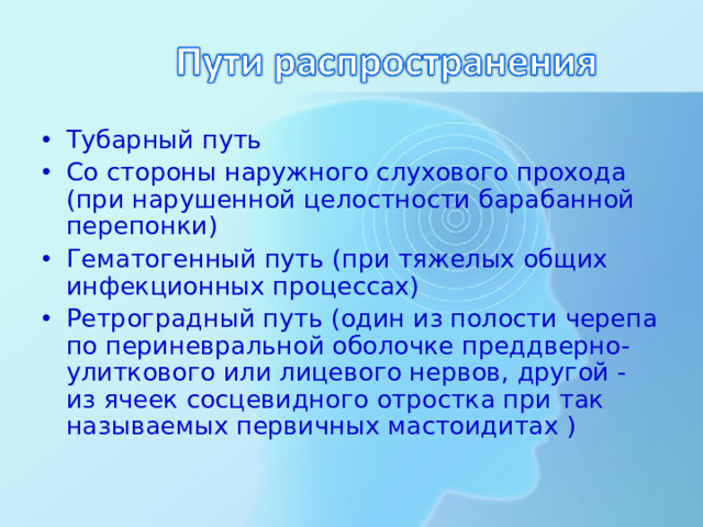 Тубарный путь Со стороны наружного слухового прохода (при нарушенной целостности барабанной перепонки) Гематогенный путь (при тяжелых общих инфекционных процессах) Ретроградный путь (один из полости черепа по периневральной оболочке преддверно-улиткового или лицевого нервов, другой - из ячеек сосцевидного отростка при так называемых первичных мастоидитах )