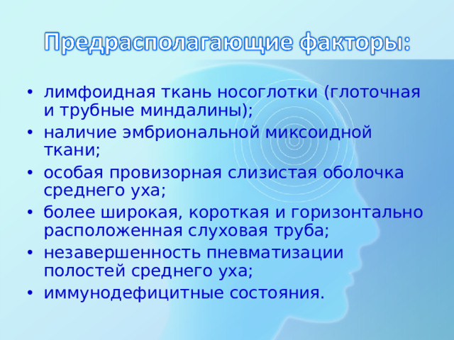 лимфоидная ткань носоглотки (глоточная и трубные миндалины); наличие эмбриональной миксоидной ткани; особая провизорная слизистая оболочка среднего уха; более широкая, короткая и горизонтально расположенная слуховая труба; незавершенность пневматизации полостей среднего уха; иммунодефицитные состояния.