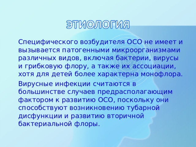 Специфического возбудителя ОСО не имеет и вызывается патогенными микроорганизмами различных видов, включая бактерии, вирусы и грибковую флору, а также их ассоциации, хотя для детей более характерна монофлора.  Вирусные инфекции считаются в большинстве случаев предрасполагающим фактором к развитию ОСО, поскольку они способствуют возникновению тубарной дисфункции и развитию вторичной бактериальной флоры.