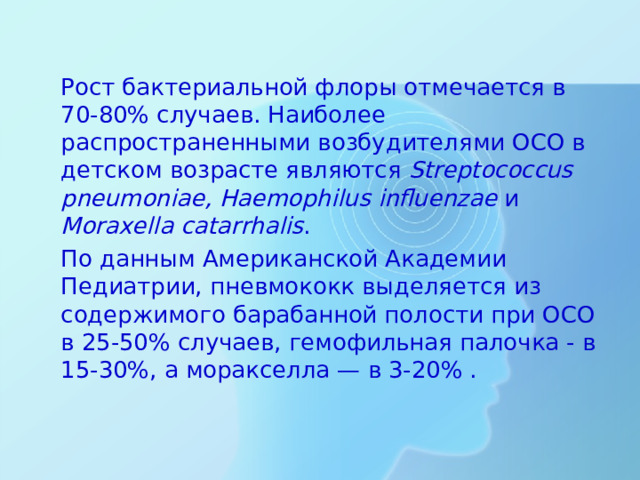 Рост бактериальной флоры отмечается в 70-80% случаев. Наиболее распространенными возбудителями ОСО в детском возрасте являются  Streptococcus pneumoniae , Haemophilus influenzae  и Moraxella catarrhalis .  По данным Американской Академии Педиатрии, пневмококк выделяется из содержимого барабанной полости при ОСО в 25-50% случаев, гемофильная палочка - в 15-30%, а моракселла — в 3-20% .