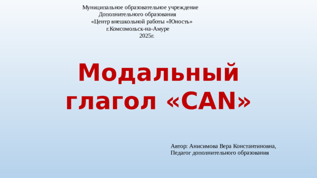 Автор: Анисимова Вера Константиновна, Педагог дополнительного образования Муниципальное образовательное учреждение  Дополнительного образования  «Центр внешкольной работы «Юность»  г.Комсомольск-на-Амуре  2025г.   Модальный глагол «CAN»