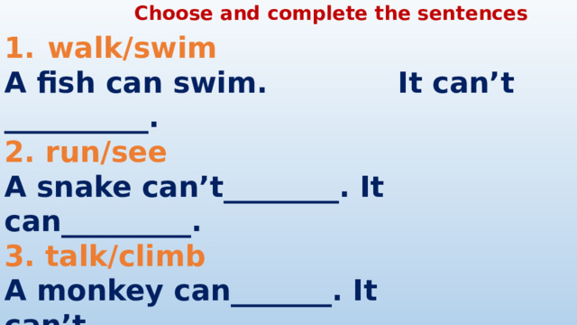 Choose and complete the sentences walk/swim A fish can swim. It can’t __________. 2. run/see A snake can’t________. It can_________. 3. talk/climb A monkey can_______. It can’t_________. 4. fly/walk A zebra can_________. It can’t _________.