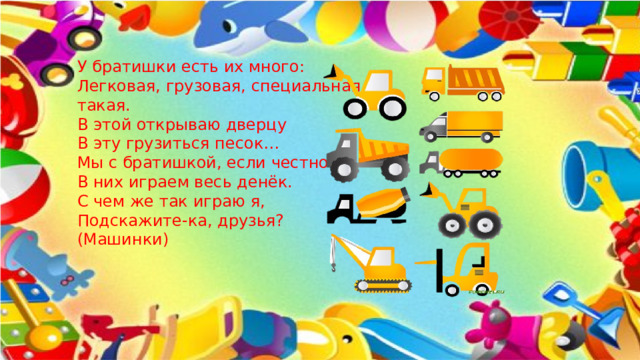 У братишки есть их много:   Легковая, грузовая, специальная такая.   В этой открываю дверцу   В эту грузиться песок…   Мы с братишкой, если честно   В них играем весь денёк.   С чем же так играю я,   Подскажите-ка, друзья?   (Машинки)