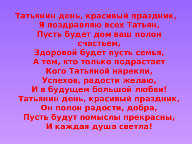 Татьянин день, красивый праздник,  Я поздравляю всех Татьян,  Пусть будет дом ваш полон счастьем,  Здоровой будет пусть семья,  А тем, кто только подрастает  Кого Татьяной нарекли,  Успехов, радости желаю,  И в будущем большой любви!  Татьянин день, красивый праздник,  Он полон радости, добра,  Пусть будут помыслы прекрасны,  И каждая душа светла!