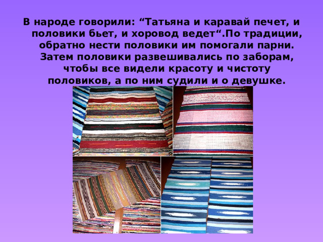 В народе говорили: “Татьяна и каравай печет, и половики бьет, и хоровод ведет“.По традиции, обратно нести половики им помогали парни. Затем половики развешивались по заборам, чтобы все видели красоту и чистоту половиков, а по ним судили и о девушке.