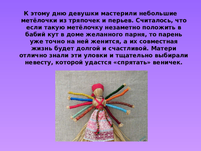 К этому дню девушки мастерили небольшие метёлочки из тряпочек и перьев. Считалось, что если такую метёлочку незаметно положить в бабий кут в доме желанного парня, то парень уже точно на ней женится, а их совместная жизнь будет долгой и счастливой. Матери отлично знали эти уловки и тщательно выбирали невесту, которой удастся «спрятать» веничек.