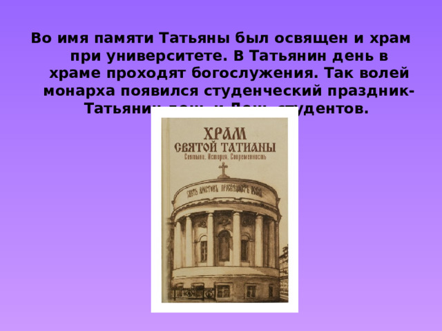 Во имя памяти Татьяны был освящен и храм при университете. В Татьянин день в храме проходят богослужения. Так волей монарха появился студенческий праздник- Татьянин день и День студентов.