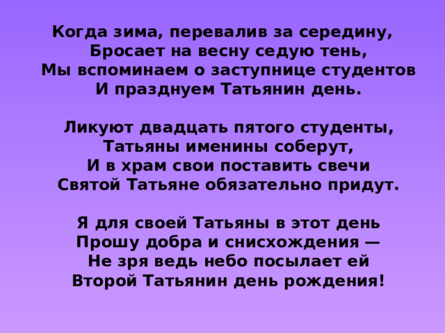 Когда зима, перевалив за середину,  Бросает на весну седую тень,  Мы вспоминаем о заступнице студентов  И празднуем Татьянин день.   Ликуют двадцать пятого студенты,  Татьяны именины соберут,  И в храм свои поставить свечи  Святой Татьяне обязательно придут.   Я для своей Татьяны в этот день  Прошу добра и снисхождения —  Не зря ведь небо посылает ей  Второй Татьянин день рождения!