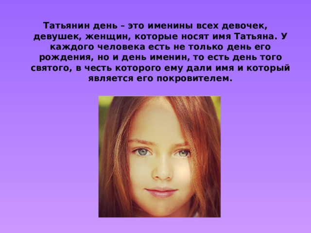 Татьянин день – это именины всех девочек, девушек, женщин, которые носят имя Татьяна. У каждого человека есть не только день его рождения, но и день именин, то есть день того святого, в честь которого ему дали имя и который является его покровителем.