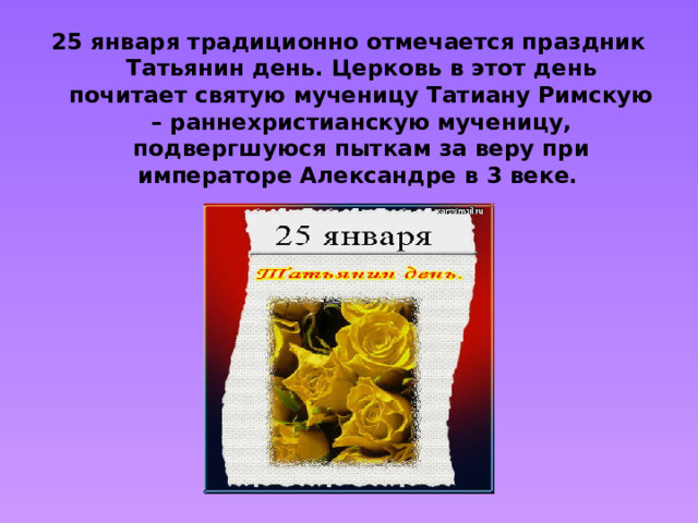25 января традиционно отмечается праздник Татьянин день. Церковь в этот день почитает святую мученицу Татиану Римскую – раннехристианскую мученицу, подвергшуюся пыткам за веру при императоре Александре в 3 веке.
