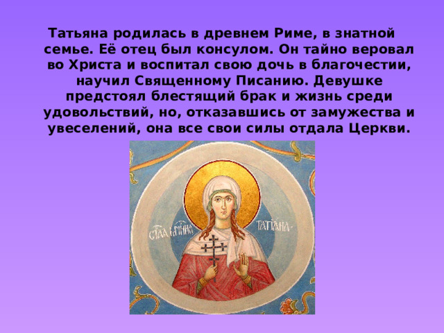 Татьяна родилась в древнем Риме, в знатной семье. Её отец был консулом. Он тайно веровал во Христа и воспитал свою дочь в благочестии, научил Священному Писанию. Девушке предстоял блестящий брак и жизнь среди удовольствий, но, отказавшись от замужества и увеселений, она все свои силы отдала Церкви.