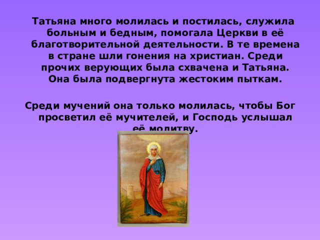 Татьяна много молилась и постилась, служила больным и бедным, помогала Церкви в её благотворительной деятельности. В те времена в стране шли гонения на христиан. Среди прочих верующих была схвачена и Татьяна. Она была подвергнута жестоким пыткам.  Среди мучений она только молилась, чтобы Бог просветил её мучителей, и Господь услышал её молитву.