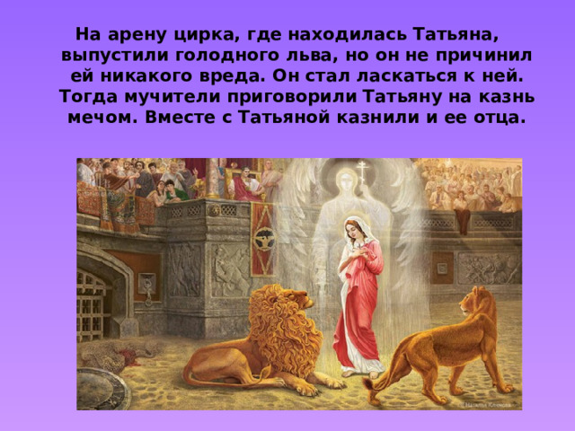 На арену цирка, где находилась Татьяна, выпустили голодного льва, но он не причинил ей никакого вреда. Он стал ласкаться к ней. Тогда мучители приговорили Татьяну на казнь мечом. Вместе с Татьяной казнили и ее отца.