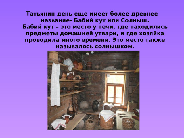 Татьянин день еще имеет более древнее название- Бабий кут или Солныш.  Бабий кут – это место у печи, где находились предметы домашней утвари, и где хозяйка проводила много времени. Это место также называлось солнышком.