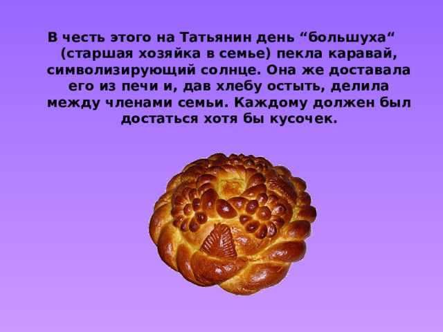 В честь этого на Татьянин день “большуха“ (старшая хозяйка в семье) пекла каравай, символизирующий солнце. Она же доставала его из печи и, дав хлебу остыть, делила между членами семьи. Каждому должен был достаться хотя бы кусочек.