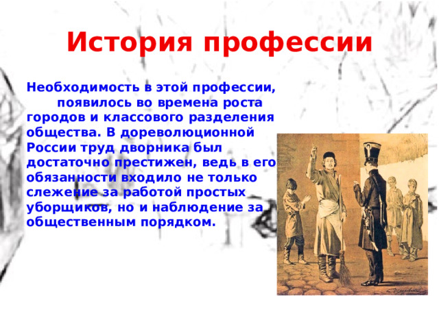 История профессии Необходимость в этой профессии, появилось во времена роста городов и классового разделения общества. В дореволюционной России труд дворника был достаточно престижен, ведь в его обязанности входило не только слежение за работой простых уборщиков, но и наблюдение за общественным порядком.